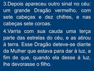 3.Depois apareceu outro sinal no céu:
um grande Dragão vermelho, com
sete cabeças e dez chifres, e nas
cabeças sete coroas.
4.Varria com sua cauda uma terça
parte das estrelas do céu, e as atirou
à terra. Esse Dragão deteve-se diante
da Mulher que estava para dar à luz, a
fim de que, quando ela desse à luz,
lhe devorasse o filho.
 