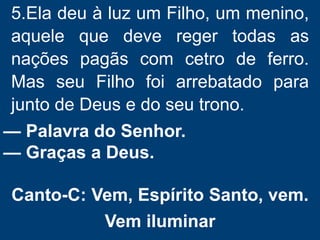5.Ela deu à luz um Filho, um menino,
aquele que deve reger todas as
nações pagãs com cetro de ferro.
Mas seu Filho foi arrebatado para
junto de Deus e do seu trono.
— Palavra do Senhor.
— Graças a Deus.
Canto-C: Vem, Espírito Santo, vem.
Vem iluminar
 