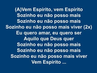 (A)Vem Espírito, vem Espírito
Sozinho eu não posso mais
Sozinho eu não posso mais
Sozinho eu não posso mais viver (2x)
Eu quero amar, eu quero ser
Aquilo que Deus quer
Sozinho eu não posso mais
Sozinho eu não posso mais
Sozinho eu não posso mais viver
Vem Espírito ...
 
