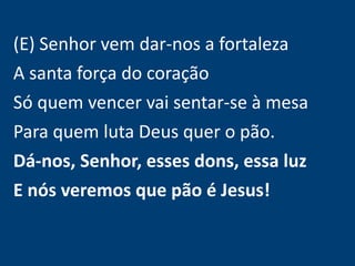 (E) Senhor vem dar-nos a fortaleza
A santa força do coração
Só quem vencer vai sentar-se à mesa
Para quem luta Deus quer o pão.
Dá-nos, Senhor, esses dons, essa luz
E nós veremos que pão é Jesus!
 
