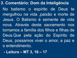 3. Comentário: Dom da Inteligência
No batismo o espírito de Deus te
mergulhou na vida ,paixão e morte de
Jesus. O Batismo é semente de vida
nova. Através deste sacramento nos
tornamos a família dos filhos e filhas de
Deus.Que pela ação do Espírito de
Deus, possamos viver o amor, a paz e
o entendimento.
- Leitura – MT 3, 16 – 17
 
