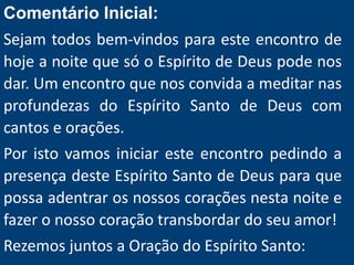 Comentário Inicial:
Sejam todos bem-vindos para este encontro de
hoje a noite que só o Espírito de Deus pode nos
dar. Um encontro que nos convida a meditar nas
profundezas do Espírito Santo de Deus com
cantos e orações.
Por isto vamos iniciar este encontro pedindo a
presença deste Espírito Santo de Deus para que
possa adentrar os nossos corações nesta noite e
fazer o nosso coração transbordar do seu amor!
Rezemos juntos a Oração do Espírito Santo:
 