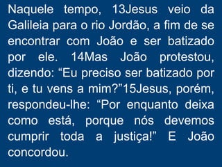 Naquele tempo, 13Jesus veio da
Galileia para o rio Jordão, a fim de se
encontrar com João e ser batizado
por ele. 14Mas João protestou,
dizendo: “Eu preciso ser batizado por
ti, e tu vens a mim?”15Jesus, porém,
respondeu-lhe: “Por enquanto deixa
como está, porque nós devemos
cumprir toda a justiça!” E João
concordou.
 