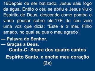 16Depois de ser batizado, Jesus saiu logo
da água. Então o céu se abriu e Jesus viu o
Espírito de Deus, descendo como pomba e
vindo pousar sobre ele.17E do céu veio
uma voz que dizia: “Este é o meu Filho
amado, no qual eu pus o meu agrado”.
— Palavra do Senhor.
— Graças a Deus.
Canto-C: Sopra dos quatro cantos
Espírito Santo, e enche meu coração
(2x)
 