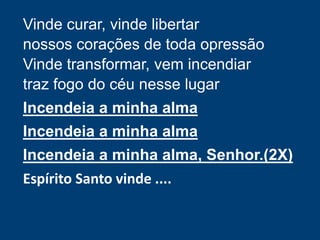 Vinde curar, vinde libertar
nossos corações de toda opressão
Vinde transformar, vem incendiar
traz fogo do céu nesse lugar
Incendeia a minha alma
Incendeia a minha alma
Incendeia a minha alma, Senhor.(2X)
Espírito Santo vinde ....
 