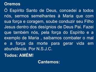Oremos
Ó Pai da natureza, dai a todos nós
a graça de sermos fiéis seguidores
de Jesus. Que renovados pelo
batismo, possam ter a força e
coragem para transformar a
realidade da vida e de toda a
criação.
Oremos
Ó Espírito Santo de Deus, concedei a todos
nós, sermos semelhantes à Maria que com
sua força e coragem, soube conduzir seu Filho
Jesus dentro dos desígnios de Deus Pai. Fazei
que também nós, pela força do Espírito e a
exemplo de Maria , saibamos combater o mal
e a força da morte para gerar vida em
abundância. Por N.S.J.C.
Todos: AMÉM!
Cantemos:
 