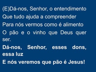 (E)Dá-nos, Senhor, o entendimento
Que tudo ajuda a compreender
Para nós vermos como é alimento
O pão e o vinho que Deus quer
ser.
Dá-nos, Senhor, esses dons,
essa luz
E nós veremos que pão é Jesus!
 