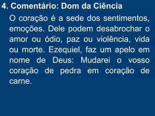 4. Comentário: Dom da Ciência
O coração é a sede dos sentimentos,
emoções. Dele podem desabrochar o
amor ou ódio, paz ou violência, vida
ou morte. Ezequiel, faz um apelo em
nome de Deus: Mudarei o vosso
coração de pedra em coração de
carne.
 