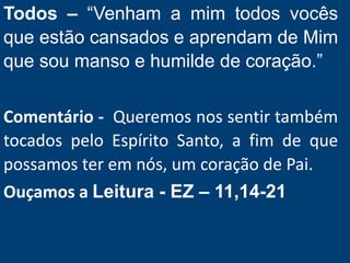 Todos – “Venham a mim todos vocês
que estão cansados e aprendam de Mim
que sou manso e humilde de coração.”
Comentário - Queremos nos sentir também
tocados pelo Espírito Santo, a fim de que
possamos ter em nós, um coração de Pai.
Ouçamos a Leitura - EZ – 11,14-21
 