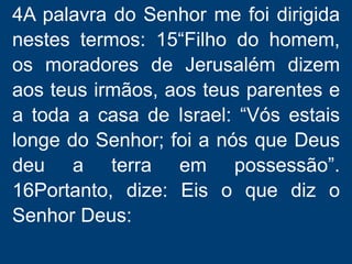 4A palavra do Senhor me foi dirigida
nestes termos: 15“Filho do homem,
os moradores de Jerusalém dizem
aos teus irmãos, aos teus parentes e
a toda a casa de Israel: “Vós estais
longe do Senhor; foi a nós que Deus
deu a terra em possessão”.
16Portanto, dize: Eis o que diz o
Senhor Deus:
 
