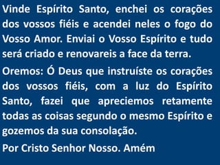Vinde Espírito Santo, enchei os corações
dos vossos fiéis e acendei neles o fogo do
Vosso Amor. Enviai o Vosso Espírito e tudo
será criado e renovareis a face da terra.
Oremos: Ó Deus que instruíste os corações
dos vossos fiéis, com a luz do Espírito
Santo, fazei que apreciemos retamente
todas as coisas segundo o mesmo Espírito e
gozemos da sua consolação.
Por Cristo Senhor Nosso. Amém
 
