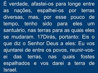É verdade, afastei-os para longe entre
as nações, espalhei-os por terras
diversas, mas, por esse pouco de
tempo, tenho sido para eles um
santuário, nas terras para as quais eles
se mudaram. 17Dirás, portanto: Eis o
que diz o Senhor Deus a eles: Eu vos
ajuntarei de entre os povos, reunir-vos-
ei das terras, nas quais fostes
espalhados e vos darei a terra de
Israel.
 