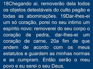 18Chegando aí, removerão dela todos
os objetos detestáveis do culto pagão e
todas as abominações. 19Dar-lhes-ei
um só coração, porei no seu intimo um
espírito novo: removerei do seu corpo o
coração de pedra, dar-lhes-ei um
coração de carne, 20a fim de que
andem de acordo com os meus
estatutos e guardem as minhas normas
e as cumpram. Então serão o meu
povo e eu serei o seu Deus.
 
