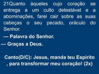21Quanto àqueles cujo coração se
entrega a um culto detestável e a
abominações, farei cair sobre as suas
cabeças o seu pecado, oráculo do
Senhor.
— Palavra do Senhor.
— Graças a Deus.
Canto(D/C): Jesus, manda teu Espírito
, para transformar meu coração! (2x)
 
