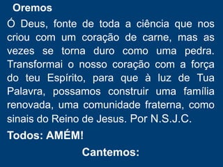 Oremos
Ó Deus, fonte de toda a ciência que nos
criou com um coração de carne, mas as
vezes se torna duro como uma pedra.
Transformai o nosso coração com a força
do teu Espírito, para que à luz de Tua
Palavra, possamos construir uma família
renovada, uma comunidade fraterna, como
sinais do Reino de Jesus. Por N.S.J.C.
Todos: AMÉM!
Cantemos:
 