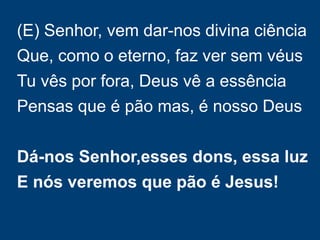 (E) Senhor, vem dar-nos divina ciência
Que, como o eterno, faz ver sem véus
Tu vês por fora, Deus vê a essência
Pensas que é pão mas, é nosso Deus
Dá-nos Senhor,esses dons, essa luz
E nós veremos que pão é Jesus!
 