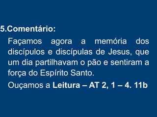 5.Comentário:
Façamos agora a memória dos
discípulos e discípulas de Jesus, que
um dia partilhavam o pão e sentiram a
força do Espírito Santo.
Ouçamos a Leitura – AT 2, 1 – 4. 11b
 