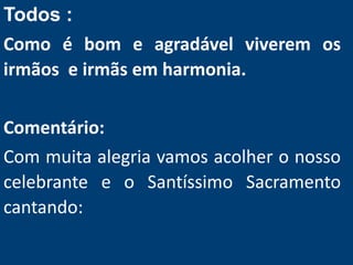 Todos :
Como é bom e agradável viverem os
irmãos e irmãs em harmonia.
Comentário:
Com muita alegria vamos acolher o nosso
celebrante e o Santíssimo Sacramento
cantando:
 