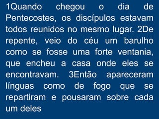 1Quando chegou o dia de
Pentecostes, os discípulos estavam
todos reunidos no mesmo lugar. 2De
repente, veio do céu um barulho
como se fosse uma forte ventania,
que encheu a casa onde eles se
encontravam. 3Então apareceram
línguas como de fogo que se
repartiram e pousaram sobre cada
um deles
 