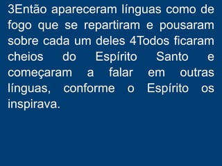 3Então apareceram línguas como de
fogo que se repartiram e pousaram
sobre cada um deles 4Todos ficaram
cheios do Espírito Santo e
começaram a falar em outras
línguas, conforme o Espírito os
inspirava.
 