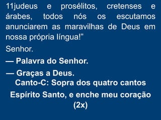 11judeus e prosélitos, cretenses e
árabes, todos nós os escutamos
anunciarem as maravilhas de Deus em
nossa própria língua!”
Senhor.
— Palavra do Senhor.
— Graças a Deus.
Canto-C: Sopra dos quatro cantos
Espírito Santo, e enche meu coração
(2x)
 