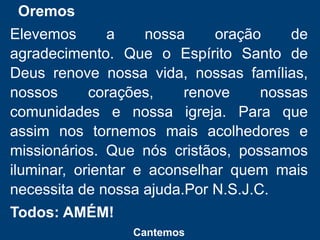 Oremos
Elevemos a nossa oração de
agradecimento. Que o Espírito Santo de
Deus renove nossa vida, nossas famílias,
nossos corações, renove nossas
comunidades e nossa igreja. Para que
assim nos tornemos mais acolhedores e
missionários. Que nós cristãos, possamos
iluminar, orientar e aconselhar quem mais
necessita de nossa ajuda.Por N.S.J.C.
Todos: AMÉM!
Cantemos
 