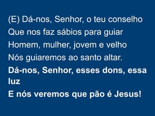 (E) Dá-nos, Senhor, o teu conselho
Que nos faz sábios para guiar
Homem, mulher, jovem e velho
Nós guiaremos ao santo altar.
Dá-nos, Senhor, esses dons, essa
luz
E nós veremos que pão é Jesus!
 