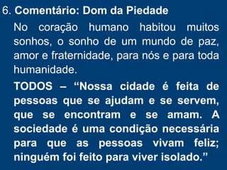 6. Comentário: Dom da Piedade
No coração humano habitou muitos
sonhos, o sonho de um mundo de paz,
amor e fraternidade, para nós e para toda
humanidade.
TODOS – “Nossa cidade é feita de
pessoas que se ajudam e se servem,
que se encontram e se amam. A
sociedade é uma condição necessária
para que as pessoas vivam feliz;
ninguém foi feito para viver isolado.”
 