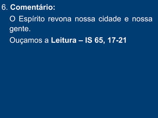 6. Comentário:
O Espírito revona nossa cidade e nossa
gente.
Ouçamos a Leitura – IS 65, 17-21
 