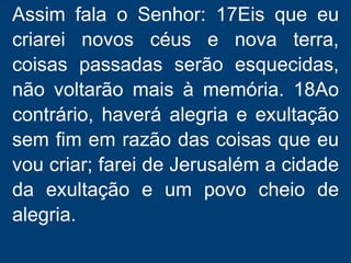 Assim fala o Senhor: 17Eis que eu
criarei novos céus e nova terra,
coisas passadas serão esquecidas,
não voltarão mais à memória. 18Ao
contrário, haverá alegria e exultação
sem fim em razão das coisas que eu
vou criar; farei de Jerusalém a cidade
da exultação e um povo cheio de
alegria.
 