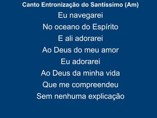 Canto Entronização do Santíssimo (Am)
Eu navegarei
No oceano do Espírito
E ali adorarei
Ao Deus do meu amor
Eu adorarei
Ao Deus da minha vida
Que me compreendeu
Sem nenhuma explicação
 
