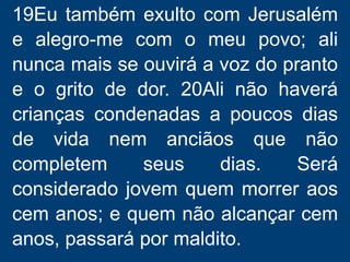 19Eu também exulto com Jerusalém
e alegro-me com o meu povo; ali
nunca mais se ouvirá a voz do pranto
e o grito de dor. 20Ali não haverá
crianças condenadas a poucos dias
de vida nem anciãos que não
completem seus dias. Será
considerado jovem quem morrer aos
cem anos; e quem não alcançar cem
anos, passará por maldito.
 