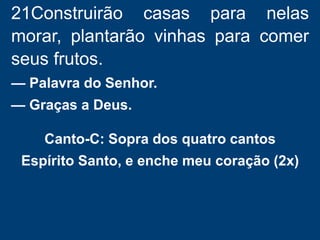21Construirão casas para nelas
morar, plantarão vinhas para comer
seus frutos.
— Palavra do Senhor.
— Graças a Deus.
Canto-C: Sopra dos quatro cantos
Espírito Santo, e enche meu coração (2x)
 