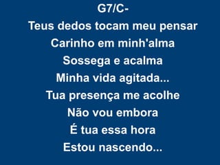 G7/C-
Teus dedos tocam meu pensar
Carinho em minh'alma
Sossega e acalma
Minha vida agitada...
Tua presença me acolhe
Não vou embora
É tua essa hora
Estou nascendo...
 