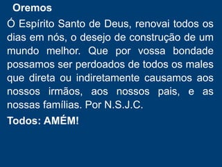 Oremos
Ó Espírito Santo de Deus, renovai todos os
dias em nós, o desejo de construção de um
mundo melhor. Que por vossa bondade
possamos ser perdoados de todos os males
que direta ou indiretamente causamos aos
nossos irmãos, aos nossos pais, e as
nossas famílias. Por N.S.J.C.
Todos: AMÉM!
 