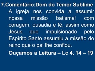 7.Comentário:Dom do Temor Sublime
A igreja nos convida a assumir
nossa missão batismal com
coragem, ousadia e fé, assim como
Jesus que impulsionado pelo
Espírito Santo assumiu a missão do
reino que o pai lhe confiou.
Ouçamos a Leitura – Lc 4, 14 – 19
 