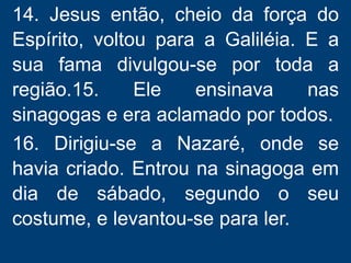 14. Jesus então, cheio da força do
Espírito, voltou para a Galiléia. E a
sua fama divulgou-se por toda a
região.15. Ele ensinava nas
sinagogas e era aclamado por todos.
16. Dirigiu-se a Nazaré, onde se
havia criado. Entrou na sinagoga em
dia de sábado, segundo o seu
costume, e levantou-se para ler.
 