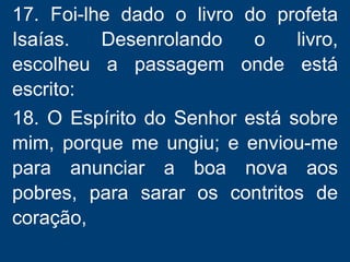 17. Foi-lhe dado o livro do profeta
Isaías. Desenrolando o livro,
escolheu a passagem onde está
escrito:
18. O Espírito do Senhor está sobre
mim, porque me ungiu; e enviou-me
para anunciar a boa nova aos
pobres, para sarar os contritos de
coração,
 