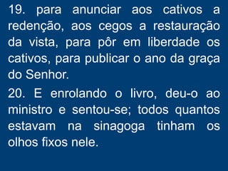 19. para anunciar aos cativos a
redenção, aos cegos a restauração
da vista, para pôr em liberdade os
cativos, para publicar o ano da graça
do Senhor.
20. E enrolando o livro, deu-o ao
ministro e sentou-se; todos quantos
estavam na sinagoga tinham os
olhos fixos nele.
 