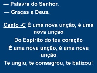 — Palavra do Senhor.
— Graças a Deus.
Canto -C É uma nova unção, é uma
nova unção
Do Espírito do teu coração
É uma nova unção, é uma nova
unção
Te ungiu, te consagrou, te batizou!
 