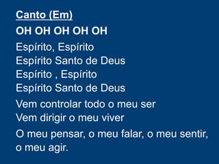 Canto (Em)
OH OH OH OH OH
Espírito, Espírito
Espírito Santo de Deus
Espírito , Espírito
Espírito Santo de Deus
Vem controlar todo o meu ser
Vem dirigir o meu viver
O meu pensar, o meu falar, o meu sentir,
o meu agir.
 
