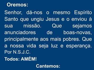 Oremos:
Senhor, dá-nos o mesmo Espírito
Santo que ungiu Jesus e o enviou à
sua missão. Que sejamos
anunciadores de boas-novas,
principalmente aos mais pobres. Que
a nossa vida seja luz e esperança.
Por N.S.J.C.
Todos: AMÉM!
Cantemos:
 