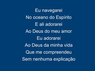 Eu navegarei
No oceano do Espírito
E ali adorarei
Ao Deus do meu amor
Eu adorarei
Ao Deus da minha vida
Que me compreendeu
Sem nenhuma explicação
 