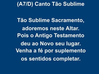 (A7/D) Canto Tão Sublime
Tão Sublime Sacramento,
adoremos neste Altar.
Pois o Antigo Testamento
deu ao Novo seu lugar.
Venha a fé por suplemento
os sentidos completar.
 