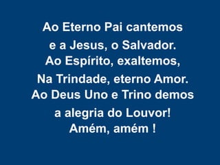 Ao Eterno Pai cantemos
e a Jesus, o Salvador.
Ao Espírito, exaltemos,
Na Trindade, eterno Amor.
Ao Deus Uno e Trino demos
a alegria do Louvor!
Amém, amém !
 
