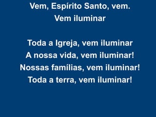 Vem, Espírito Santo, vem.
Vem iluminar
Toda a Igreja, vem iluminar
A nossa vida, vem iluminar!
Nossas famílias, vem iluminar!
Toda a terra, vem iluminar!
 