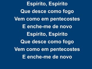 Espírito, Espírito
Que desce como fogo
Vem como em pentecostes
E enche-me de novo
Espírito, Espírito
Que desce como fogo
Vem como em pentecostes
E enche-me de novo
 