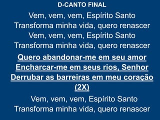 D-CANTO FINAL
Vem, vem, vem, Espírito Santo
Transforma minha vida, quero renascer
Vem, vem, vem, Espírito Santo
Transforma minha vida, quero renascer
Quero abandonar-me em seu amor
Encharcar-me em seus rios, Senhor
Derrubar as barreiras em meu coração
(2X)
Vem, vem, vem, Espírito Santo
Transforma minha vida, quero renascer
 