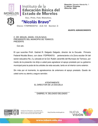 Dirección: Salvador Allende No. 1
                                                                         U. Admva: Primarias
                                                                         Oficio No.: 0045




              Esc. Prim. Fed. Matutino.
                                                                              “2012, Año de la Lectura”

         “Nicolás Bravo”                                           “2012, Año del bicentenario del sitio de Cuautla”



   Clave: 17DPR0457U Z.E: 54 Sector: 2

                                                                             ASUNTO: AGRADECIMIENTO


C. DR. MIGUEL ANGEL COLIN NAVA
PRESIDENTE DEL MUNICIPIO DE TEMIXCO.
PRESENTE

   Con atn.


El que suscribe Profr. Gabriel R. Delgado Delgado, director de la Escuela                              Primaria
Federal Nicolás Bravo, con clave 17DPR0457U              perteneciente a la Zona escolar 54 del
sector educativo No. 2 y ubicada en la Col. Rubén Jaramillo del Municipio de Temixco, por
medio de la presente me dirijo a usted para agradecer el apoyo prestado por su gobierno
municipal para la poda de los arboles de esta escuela, tanto en el interior como exterior.

Sin más por el momento, le agradecemos de antemano el apoyo prestado. Quedo de
usted como su atento y seguro servidor.



                                  ATENTAMENTE
                        EL DIRECTOR DE LA ESCUELA


                         _________________________________
                           GABRIEL R. DELGADO DELGADO




                                        http://tramites.morelos.gob.mx
 