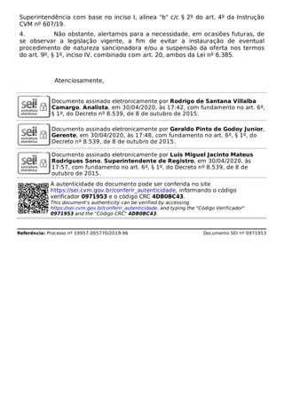 Superintendência com base no inciso I, alínea "b" c/c § 2º do art. 4º da Instrução
CVM nº 607/19.
4. Não obstante, alertamos para a necessidade, em ocasiões futuras, de
se observar a legislação vigente, a ﬁm de evitar a instauração de eventual
procedimento de natureza sancionadora e/ou a suspensão da oferta nos termos
do art. 9º, § 1º, inciso IV, combinado com art. 20, ambos da Lei nº 6.385.
Atenciosamente,
Documento assinado eletronicamente por Rodrigo de Santana Villalba
Camargo, Analista, em 30/04/2020, às 17:42, com fundamento no art. 6º,
§ 1º, do Decreto nº 8.539, de 8 de outubro de 2015.
Documento assinado eletronicamente por Geraldo Pinto de Godoy Junior,
Gerente, em 30/04/2020, às 17:48, com fundamento no art. 6º, § 1º, do
Decreto nº 8.539, de 8 de outubro de 2015.
Documento assinado eletronicamente por Luis Miguel Jacinto Mateus
Rodrigues Sono, Superintendente de Registro, em 30/04/2020, às
17:57, com fundamento no art. 6º, § 1º, do Decreto nº 8.539, de 8 de
outubro de 2015.
A autenticidade do documento pode ser conferida no site
https://sei.cvm.gov.br/conferir_autenticidade, informando o código
verificador 0971953 e o código CRC 4DB0BC43.
This document's authenticity can be verified by accessing
https://sei.cvm.gov.br/conferir_autenticidade, and typing the "Código Verificador"
0971953 and the "Código CRC" 4DB0BC43.
Referência: Processo nº 19957.005770/2019-96 Documento SEI nº 0971953
 